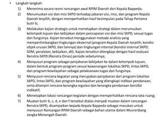 •   Langkah-langkah:
     1)   Menerima secara resmi rancangan awal RPJM Daerah dari Kepala Bappeda;
     2)   Merumuskan visi dan misi SKPD terhadap jabaran visi, misi, dan program Kepala
          Daerah terpilih, dengan memperhatikan hasil kesimpulan pada Tahap Pertama
          butir b;
     3)   Melakukan kajian strategis untuk menetapkan strategi dalam merumuskan
          kelompok tujuan dan kebijakan dalam pencapaian visi dan misi SKPD, sesuai tugas
          dan fungsinya. Kajian tersebut menggunakan metode analisis yang
          mempertimbangkan lingkungan eksternal (program Kepala Daerah terpilih, kondisi
          objek urusan SKPD, dan lainnya) dan lingkungan internal (kondisi internal SKPD;
          SDM, peralatan, kebijakan, dll). Kajian tersebut dilengkapi dengan hasil evaluasi
          Renstra-SKPD (Renstra Dinas) periode sebelumnya;
     4)   Menyusun program sebagai penjabaran kebijakan ke dalam kelompok tujuan,
          dalam bentuk program-program sesuai kewenangan lokalitas SKPD, lintas SKPD,
          dan program kewilayahan sebagai pelaksanaan tugas dan fungsinya.
     5)   Menyusun rencana kegiatan yang merupakan penjabaran dari program lokalitas
          SKPD, lintas SKPD, dan program kewilayahan yang dilengkapi indikasi pendanaan,
          serta dilampiri rencana kerangka regulasi dan kerangka pendanaan bersifat
          indikatif;
     6)   Menetapkan lokasi rancangan kegiatan dengan memperhatikan rencana tata ruang;
     7)   Muatan butir b, c, d, e dan f tersebut diatas menjadi muatan dalam rancangan
          Renstra SKPD, disampaikan kepada Kepala Bappeda sebagai masukan untuk
          menyusun Rancangan RPJM Daerah sebagai bahan utama dalam Musrenbang
          Jangka Menengah Daerah.
 