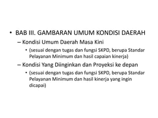 • BAB III. GAMBARAN UMUM KONDISI DAERAH
  – Kondisi Umum Daerah Masa Kini
     • (sesuai dengan tugas dan fungsi SKPD, berupa Standar
       Pelayanan Minimum dan hasil capaian kinerja)
  – Kondisi Yang Diinginkan dan Proyeksi ke depan
     • (sesuai dengan tugas dan fungsi SKPD, berupa Standar
       Pelayanan Minimum dan hasil kinerja yang ingin
       dicapai)
 