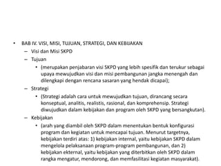 •   BAB IV. VISI, MISI, TUJUAN, STRATEGI, DAN KEBIJAKAN
     – Visi dan Misi SKPD
     – Tujuan
          • (merupakan penjabaran visi SKPD yang lebih spesifik dan terukur sebagai
             upaya mewujudkan visi dan misi pembangunan jangka menengah dan
             dilengkapi dengan rencana sasaran yang hendak dicapai);
     – Strategi
          • (Strategi adalah cara untuk mewujudkan tujuan, dirancang secara
             konseptual, analitis, realistis, rasional, dan komprehensip. Strategi
             diwujudkan dalam kebijakan dan program oleh SKPD yang bersangkutan).
     – Kebijakan
          • (arah yang diambil oleh SKPD dalam menentukan bentuk konfigurasi
             program dan kegiatan untuk mencapai tujuan. Menurut targetnya,
             kebijakan terdiri atas: 1) kebijakan internal, yaitu kebijakan SKPD dalam
             mengelola pelaksanaan program-program pembangunan, dan 2)
             kebijakan ekternal, yaitu kebijakan yang diterbitkan oleh SKPD dalam
             rangka mengatur, mendorong, dan memfasilitasi kegiatan masyarakat).
 