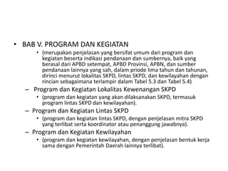• BAB V. PROGRAM DAN KEGIATAN
     • (merupakan penjelasan yang bersifat umum dari program dan
       kegiatan beserta indikasi pendanaan dan sumbernya, baik yang
       berasal dari APBD setempat, APBD Provinsi, APBN, dan sumber
       pendanaan lainnya yang sah, dalam priode lima tahun dan tahunan,
       dirinci menurut lokalitas SKPD, lintas SKPD, dan kewilayahan dengan
       rincian sebagaimana terlampir dalam Tabel 5.3 dan Tabel 5.4)
  – Program dan Kegiatan Lokalitas Kewenangan SKPD
     • (program dan kegiatan yang akan dilaksanakan SKPD, termasuk
       program lintas SKPD dan kewilayahan).
  – Program dan Kegiatan Lintas SKPD
     • (program dan kegiatan lintas SKPD, dengan penjelasan mitra SKPD
       yang terlibat serta koordinator atau penanggung jawabnya).
  – Program dan Kegiatan Kewilayahan
     • (program dan kegiatan kewilayahan, dengan penjelasan bentuk kerja
       sama dengan Pemerintah Daerah lainnya terlibat).
 