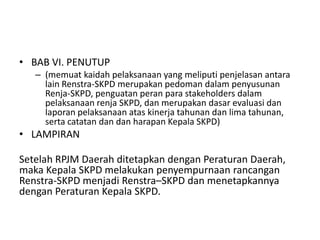 • BAB VI. PENUTUP
   – (memuat kaidah pelaksanaan yang meliputi penjelasan antara
     lain Renstra-SKPD merupakan pedoman dalam penyusunan
     Renja-SKPD, penguatan peran para stakeholders dalam
     pelaksanaan renja SKPD, dan merupakan dasar evaluasi dan
     laporan pelaksanaan atas kinerja tahunan dan lima tahunan,
     serta catatan dan dan harapan Kepala SKPD)
• LAMPIRAN

Setelah RPJM Daerah ditetapkan dengan Peraturan Daerah,
maka Kepala SKPD melakukan penyempurnaan rancangan
Renstra-SKPD menjadi Renstra–SKPD dan menetapkannya
dengan Peraturan Kepala SKPD.
 