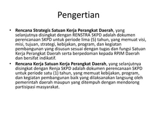 Pengertian
• Rencana Strategis Satuan Kerja Perangkat Daerah, yang
  selanjutnya disingkat dengan RENSTRA SKPD adalah dokumen
  perencanaan SKPD untuk periode lima (5) tahun, yang memuat visi,
  misi, tujuan, strategi, kebijakan, program, dan kegiatan
  pembangunan yang disusun sesuai dengan tugas dan fungsi Satuan
  Kerja Perangkat Daerah serta berpedoman kepada RPJM Daerah
  dan bersifat indikatif.
• Rencana Kerja Satuan Kerja Perangkat Daerah, yang selanjutnya
  disingkat dengan Renja SKPD adalah dokumen perencanaan SKPD
  untuk periode satu (1) tahun, yang memuat kebijakan, program,
  dan kegiatan pembangunan baik yang dilaksanakan langsung oleh
  pemerintah daerah maupun yang ditempuh dengan mendorong
  partisipasi masyarakat.
 