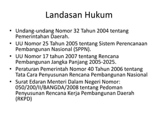 Landasan Hukum
• Undang-undang Nomor 32 Tahun 2004 tentang
  Pemerintahan Daerah.
• UU Nomor 25 Tahun 2005 tentang Sistem Perencanaan
  Pembangunan Nasional (SPPN).
• UU Nomor 17 tahun 2007 tentang Rencana
  Pembangunan Jangka Panjang 2005-2025.
• Peraturan Pemerintah Nomor 40 Tahun 2006 tentang
  Tata Cara Penyusunan Rencana Pembangunan Nasional
• Surat Edaran Menteri Dalam Negeri Nomor:
  050/200/II/BANGDA/2008 tentang Pedoman
  Penyusunan Rencana Kerja Pembangunan Daerah
  (RKPD)
 