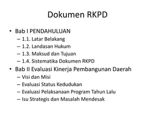 Dokumen RKPD
• Bab I PENDAHULUAN
  –   1.1. Latar Belakang
  –   1.2. Landasan Hukum
  –   1.3. Maksud dan Tujuan
  –   1.4. Sistematika Dokumen RKPD
• Bab II Evaluasi Kinerja Pembangunan Daerah
  –   Visi dan Misi
  –   Evaluasi Status Kedudukan
  –   Evaluasi Pelaksanaan Program Tahun Lalu
  –   Isu Strategis dan Masalah Mendesak
 