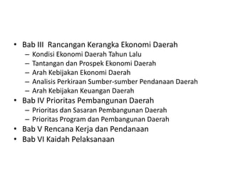 • Bab III Rancangan Kerangka Ekonomi Daerah
   –   Kondisi Ekonomi Daerah Tahun Lalu
   –   Tantangan dan Prospek Ekonomi Daerah
   –   Arah Kebijakan Ekonomi Daerah
   –   Analisis Perkiraan Sumber-sumber Pendanaan Daerah
   –   Arah Kebijakan Keuangan Daerah
• Bab IV Prioritas Pembangunan Daerah
   – Prioritas dan Sasaran Pembangunan Daerah
   – Prioritas Program dan Pembangunan Daerah
• Bab V Rencana Kerja dan Pendanaan
• Bab VI Kaidah Pelaksanaan
 