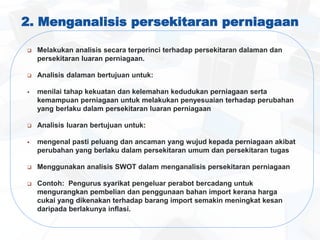 2. Menganalisis persekitaran perniagaan
 Melakukan analisis secara terperinci terhadap persekitaran dalaman dan
persekitaran luaran perniagaan.
 Analisis dalaman bertujuan untuk:
 menilai tahap kekuatan dan kelemahan kedudukan perniagaan serta
kemampuan perniagaan untuk melakukan penyesuaian terhadap perubahan
yang berlaku dalam persekitaran luaran perniagaan
 Analisis luaran bertujuan untuk:
 mengenal pasti peluang dan ancaman yang wujud kepada perniagaan akibat
perubahan yang berlaku dalam persekitaran umum dan persekitaran tugas
 Menggunakan analisis SWOT dalam menganalisis persekitaran perniagaan
 Contoh: Pengurus syarikat pengeluar perabot bercadang untuk
mengurangkan pembelian dan penggunaan bahan import kerana harga
cukai yang dikenakan terhadap barang import semakin meningkat kesan
daripada berlakunya inflasi.
 