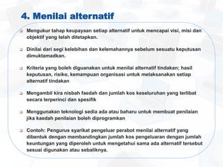 4. Menilai alternatif
 Mengukur tahap keupayaan setiap alternatif untuk mencapai visi, misi dan
objektif yang telah ditetapkan.
 Dinilai dari segi kelebihan dan kelemahannya sebelum sesuatu keputusan
dimuktamadkan.
 Kriteria yang boleh diguanakan untuk menilai alternatif tindakan; hasil
keputusan, risiko, kemampuan organisasi untuk melaksanakan setiap
alternatif tindakan
 Mengambil kira nisbah faedah dan jumlah kos keseluruhan yang terlibat
secara terperinci dan spesifik
 Menggunakan teknologi sedia ada atau baharu untuk membuat penilaian
jika kaedah penilaian boleh diprogramkan
 Contoh: Pengurus syarikat pengeluar perabot menilai alternatif yang
dibentuk dengan membandingkan jumlah kos pengeluaran dengan jumlah
keuntungan yang diperoleh untuk mengetahui sama ada alternatif tersebut
sesuai digunakan atau sebaliknya.
 