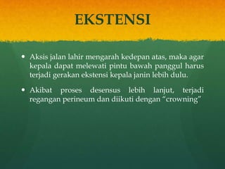 EKSTENSI
 Aksis jalan lahir mengarah kedepan atas, maka agar
kepala dapat melewati pintu bawah panggul harus
terjadi gerakan ekstensi kepala janin lebih dulu.
 Akibat proses desensus lebih lanjut, terjadi
regangan perineum dan diikuti dengan “crowning”
 