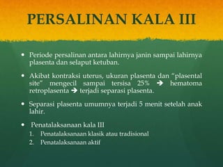 PERSALINAN KALA III
 Periode persalinan antara lahirnya janin sampai lahirnya
plasenta dan selaput ketuban.
 Akibat kontraksi uterus, ukuran plasenta dan “plasental
site” mengecil sampai tersisa 25%  hematoma
retroplasenta  terjadi separasi plasenta.
 Separasi plasenta umumnya terjadi 5 menit setelah anak
lahir.
 Penatalaksanaan kala III
1. Penatalaksanaan klasik atau tradisional
2. Penatalaksanaan aktif
 