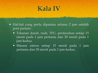 Kala IV
 Hal-hal yang perlu dipantau selama 2 jam setelah
post partum :
 Tekanan darah, nadi, TFU, perdarahan setiap 15
menit pada 1 jam pertama dan 30 menit pada 1
jam kedua.
 Masase uterus setiap 15 menit pada 1 jam
pertama dan 30 menit pada 1 jam kedua.
 