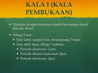 KALA I (KALA
PEMBUKAAN)
 Ditandai dengan keluarnya lendir bercampur darah
(bloody show)
 Dibagi 2 fase:
 Fase laten: sampai 3cm, berlangsung 7-8 jam
 Fase aktif: 6jam, dibagi 3 subfase:
 Periode akselerasi: 2 jam
 Periode dilatasi maksimal: 2jam
 Periode deselerasi: 2jam
 