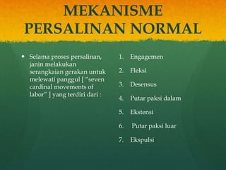 MEKANISME
PERSALINAN NORMAL
 Selama proses persalinan,
janin melakukan
serangkaian gerakan untuk
melewati panggul [ “seven
cardinal movements of
labor” ] yang terdiri dari :
1. Engagemen
2. Fleksi
3. Desensus
4. Putar paksi dalam
5. Ekstensi
6. Putar paksi luar
7. Ekspulsi
 