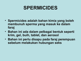 SPERMICIDES
• Spermicides adalah bahan kimia yang boleh
membunuh sperma yang masuk ke dalam
faraj
• Bahan ini ada dalam pelbagai bentuk seperti
krim, gel, buih, tablet, dan aerosol
• Bahan ini perlu disapu pada faraj perempuan
sebelum melakukan hubungan seks

 