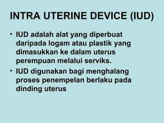 INTRA UTERINE DEVICE (IUD)
• IUD adalah alat yang diperbuat
daripada logam atau plastik yang
dimasukkan ke dalam uterus
perempuan melalui serviks.
• IUD digunakan bagi menghalang
proses penempelan berlaku pada
dinding uterus

 