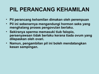 PIL PERANCANG KEHAMILAN
• Pil perancang kehamilan dimakan oleh perempuan
• Pil ini sebenarnya mengandungi hormon seks yang
menghalang proses pengovulan berlaku.
• Sekiranya sperma memasuki tiub falopio,
persenyawaan tidak berlaku kerana tiada ovum yang
dilepaskan oleh ovari.
• Namun, pengambilan pil ini boleh mendatangkan
kesan sampingan.

 