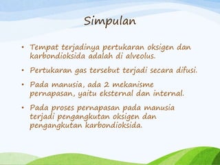 Simpulan
• Tempat terjadinya pertukaran oksigen dan
karbondioksida adalah di alveolus.
• Pertukaran gas tersebut terjadi secara difusi.
• Pada manusia, ada 2 mekanisme
pernapasan, yaitu eksternal dan internal.
• Pada proses pernapasan pada manusia
terjadi pengangkutan oksigen dan
pengangkutan karbondioksida.
 