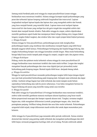 Jantung mulai berdetak pada awal minggu ke empat pascafertilisasi (enam minggu
berdasarkan masa menstruasi terakhir). Selama minggu keempat terjadi perkembangan yang
pesat dan terbentuk lapisan lempeng embrionik longitudinal dan transversal. Lapisan
longitudinal meliputi lapisan kepala dan lapisan ekor yang mengubah embrio dari bentuk
yang lurus menjadi bentuk yang memiliki lekuk. Lapisan transversal meliputi lapisan
transversal kiri dan kanan yang melipat kea rah garis tengah dan mengubah embrio dari
bentuk datar menjadi bentuk silindris. Pada akhir minggu ke empat, embrio diperkirakan
memiliki gambaran seperti kadal dan mempunyai bakal telinga (lubang otis), lengan (bakal
lengan), tungkai (bakal tungkai), dan struktur leher dan wajah (empat lekuk brakial pertama).
e. Minggu Ketujuh
Selama minggu ke lima pascafertilisasi, perkembangan pesat otak menghasilkan
perkembangan kepala yang membesar dan membuatnya menjadi bagian yang lebih besar
daripada anggota tubuh lainnya. Perkembangan berlangsung dari kepala hingga bokong, dan
tungkai berkembang hamper satu minggu kemudian setelah lengan. Mata mulai berkembang
berupa bakal lensa (mulai tampak pada minggu ke empat), cangkirr optic dan pigmen retina.
f. Minggu Kedelapan
Hidung, mulut dan palatum mulai terbentuk selama minggu ke enam pascafertilisasi (8
minggu berdasarkan masa menstruasi terakhir) dan mata mulai terlihat. Lengan dan tungkai
mengalami banyak perkembangan dan sinar-sinar digital (jari-jari primordial) mulai
berkembang pada lempeng tangan. Bentuk kepala lebih besar daripada batang tubuh.
g. Minggu Kesembilan
Minggu ke tujuh pascafertilisasi menandai perkembangan tungkai lebih lanjut dengan digital
rays (jari kaki primordial) berkembang pada lempeng kaki. Kelopak mata terbentuk dan dapat
terlihat. Aurikula telinga bagian luar telah terbentuk dan mulai tampak meski belum
sepenuhnya berkembang atau naik ke posisi seharusnya. Usus halus mengalami herniasi ke
bagian belakang tali pusat yang memiliki ruang untuk usus tersebut.
h. Minggu Kesepuluh
Pada akhir minggu ke-8 pascafertilisasi (10 minggu berdasarkan masa menstruasi terakhir),
embrio telah memiliki gambaran manusia meskipun ukuran kepalanya yang besar masih
belum proporsional mencapai dan hamper separuh ukuran total. Tungkai, terutama tungkai
bagian atas, telah mengalami diferensiasi (contoh, pergelangan tangan, siku, lutut) dan
peningkatan panjang. Osifikasi tulang dimulai dan area leher mulai terbentuk. Perkembangan
urogenital telah terjadi, tetapi diferensiasi masih terlalu dini untuk dapat menentukan jenis
kelamin.
Akhir minggu ke-8 pascafertilisasi juga menandai akhir periode embrionik. Semua struktur
eksternal dan internal yang penting sudah terbentuk dan mengalami perkembangan dan detil
lebih lanjut, termasuk penggantian kartilago oleh sel-sel tulang. Periode embrionik adalah

 