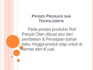 PROSES PRODUKSI DAN
TEKNOLOGINYA
Pada proses produksi Roti
Penyet Olen dibuat alur dari
pembelian & Persiapan bahan
baku hingga produk siap untuk di
kemas dan di jual.
 