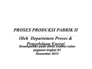 PROSES PRODUKSI PABRIK II
Oleh Departemen Proses &
Pengelolaan Energi
Disampaikan pada diklat induksi calon
pegawai tingkat S1
Desember 2013
 