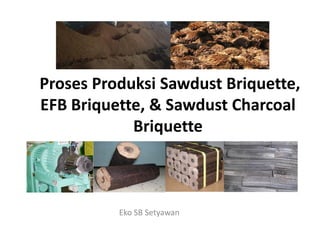Proses Produksi Sawdust Briquette,
EFB Briquette, & Sawdust Charcoal
BriquetteBriquette
Eko SB Setyawan
 