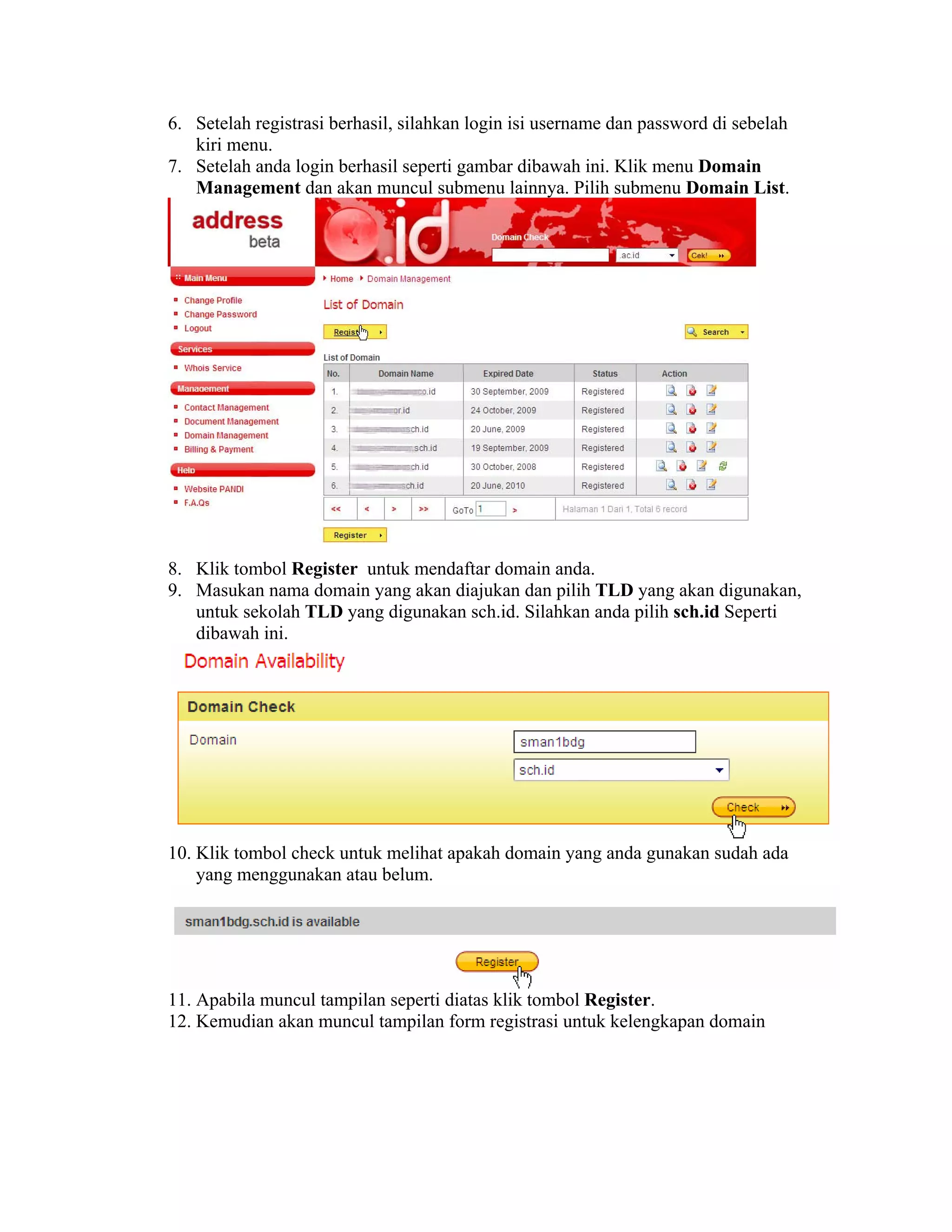 6. Setelah registrasi berhasil, silahkan login isi username dan password di sebelah
   kiri menu.
7. Setelah anda login berhasil seperti gambar dibawah ini. Klik menu Domain
   Management dan akan muncul submenu lainnya. Pilih submenu Domain List.




8. Klik tombol Register untuk mendaftar domain anda.
9. Masukan nama domain yang akan diajukan dan pilih TLD yang akan digunakan,
   untuk sekolah TLD yang digunakan sch.id. Silahkan anda pilih sch.id Seperti
   dibawah ini.




10. Klik tombol check untuk melihat apakah domain yang anda gunakan sudah ada
    yang menggunakan atau belum.




11. Apabila muncul tampilan seperti diatas klik tombol Register.
12. Kemudian akan muncul tampilan form registrasi untuk kelengkapan domain
 