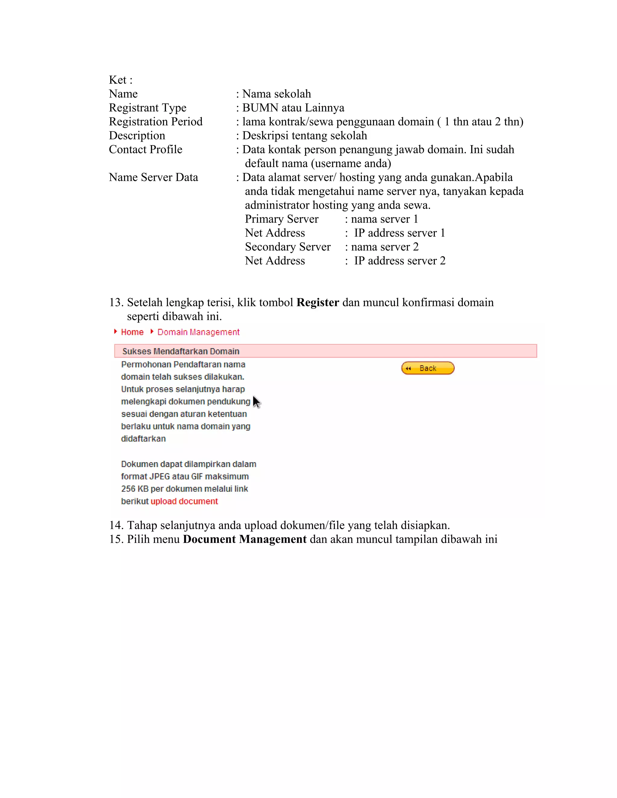 Ket :
Name                     : Nama sekolah
Registrant Type          : BUMN atau Lainnya
Registration Period      : lama kontrak/sewa penggunaan domain ( 1 thn atau 2 thn)
Description              : Deskripsi tentang sekolah
Contact Profile          : Data kontak person penangung jawab domain. Ini sudah
                            default nama (username anda)
Name Server Data         : Data alamat server/ hosting yang anda gunakan.Apabila
                            anda tidak mengetahui name server nya, tanyakan kepada
                            administrator hosting yang anda sewa.
                            Primary Server      : nama server 1
                            Net Address         : IP address server 1
                            Secondary Server : nama server 2
                            Net Address         : IP address server 2


13. Setelah lengkap terisi, klik tombol Register dan muncul konfirmasi domain
    seperti dibawah ini.




14. Tahap selanjutnya anda upload dokumen/file yang telah disiapkan.
15. Pilih menu Document Management dan akan muncul tampilan dibawah ini
 