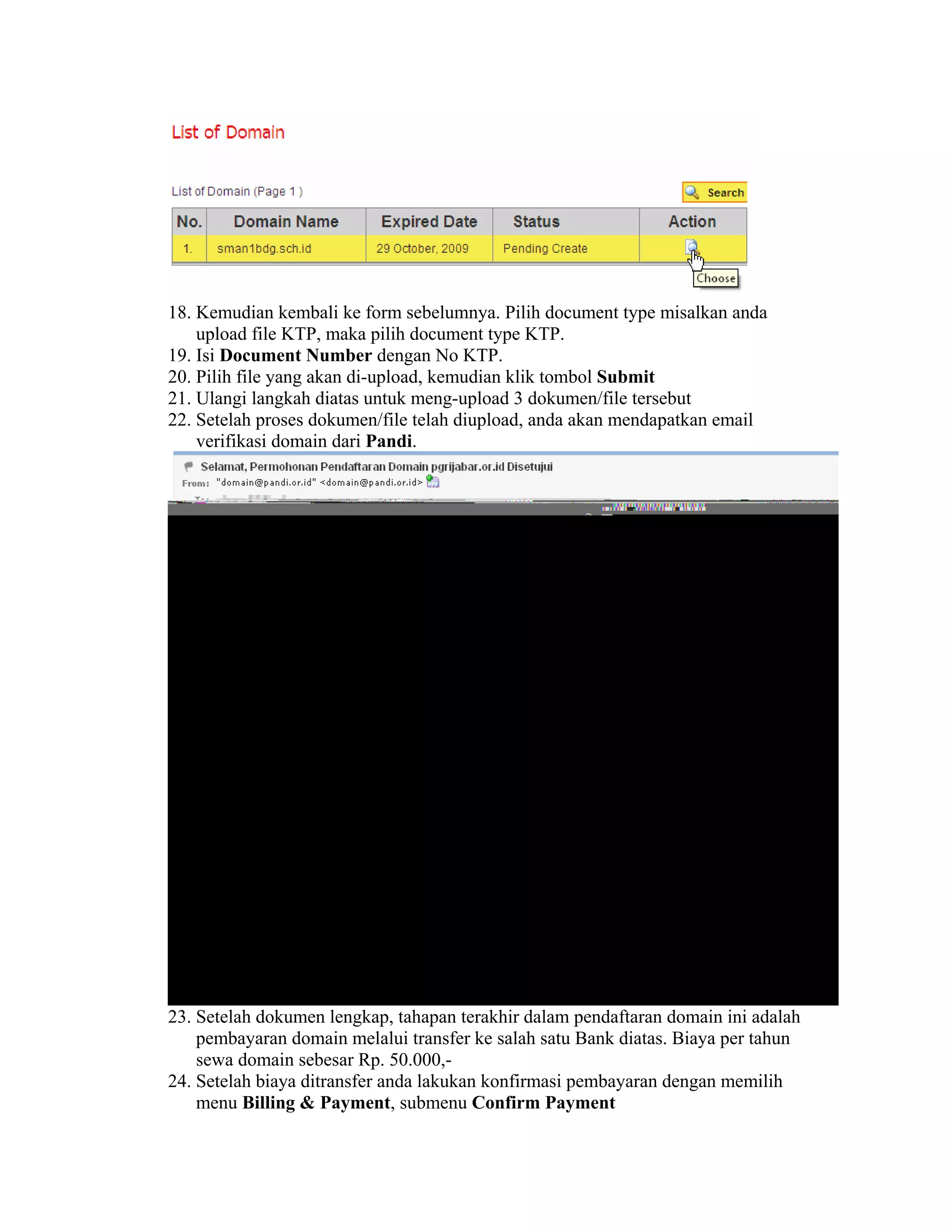 18. Kemudian kembali ke form sebelumnya. Pilih document type misalkan anda
    upload file KTP, maka pilih document type KTP.
19. Isi Document Number dengan No KTP.
20. Pilih file yang akan di-upload, kemudian klik tombol Submit
21. Ulangi langkah diatas untuk meng-upload 3 dokumen/file tersebut
22. Setelah proses dokumen/file telah diupload, anda akan mendapatkan email
    verifikasi domain dari Pandi.




23. Setelah dokumen lengkap, tahapan terakhir dalam pendaftaran domain ini adalah
    pembayaran domain melalui transfer ke salah satu Bank diatas. Biaya per tahun
    sewa domain sebesar Rp. 50.000,-
24. Setelah biaya ditransfer anda lakukan konfirmasi pembayaran dengan memilih
    menu Billing & Payment, submenu Confirm Payment
 