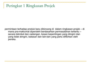 Peringkat 1 Ringkasan Projek




permintaan terhadap produk baru dibincang di dalam ringkasan projek – di
   mana pra-maklumat diperolehi berdasarkan permasalahan tertentu –
   secara teknikal dan cadangan, kesan kepentingan yang diingini dan
   yang tidak diingini, batasan dan lain-lain yang perlu difikirkan oleh
   pereka.
 