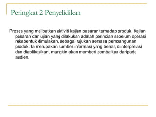 Peringkat 2 Penyelidikan

Proses yang melibatkan aktiviti kajian pasaran terhadap produk. Kajian
   pasaran dan ujian yang dilakukan adalah perincian sebelum operasi
   rekabentuk dimulakan, sebagai rujukan semasa pembangunan
   produk. Ia merupakan sumber informasi yang benar, diinterpretasi
   dan diaplikasikan, mungkin akan memberi pembaikan daripada
   audien.
 