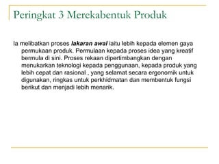 Peringkat 3 Merekabentuk Produk

Ia melibatkan proses lakaran awal iaitu lebih kepada elemen gaya
   permukaan produk. Permulaan kepada proses idea yang kreatif
   bermula di sini. Proses rekaan dipertimbangkan dengan
   menukarkan teknologi kepada penggunaan, kepada produk yang
   lebih cepat dan rasional , yang selamat secara ergonomik untuk
   digunakan, ringkas untuk perkhidmatan dan membentuk fungsi
   berikut dan menjadi lebih menarik.
 