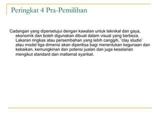 Peringkat 4 Pra-Pemilihan

Cadangan yang dipersetujui dengan kawalan untuk teknikal dan gaya,
  ekonomik dan boleh digunakan dibuat dalam visual yang berbeza.
  Lakaran ringkas atau persembahan yang lebih canggih, ‘clay studio’
  atau model tiga dimensi akan diperiksa bagi menentukan kegunaan dan
  kebaikan, kemungkinan dan potensi jualan dan juga keselarian
  mengikut standard dan matlamat syarikat.
 