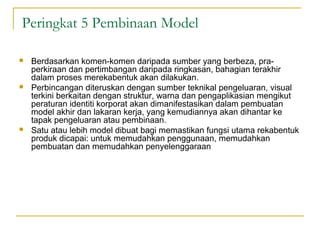 Peringkat 5 Pembinaan Model

   Berdasarkan komen-komen daripada sumber yang berbeza, pra-
    perkiraan dan pertimbangan daripada ringkasan, bahagian terakhir
    dalam proses merekabentuk akan dilakukan.
   Perbincangan diteruskan dengan sumber teknikal pengeluaran, visual
    terkini berkaitan dengan struktur, warna dan pengaplikasian mengikut
    peraturan identiti korporat akan dimanifestasikan dalam pembuatan
    model akhir dan lakaran kerja, yang kemudiannya akan dihantar ke
    tapak pengeluaran atau pembinaan.
   Satu atau lebih model dibuat bagi memastikan fungsi utama rekabentuk
    produk dicapai: untuk memudahkan penggunaan, memudahkan
    pembuatan dan memudahkan penyelenggaraan
 