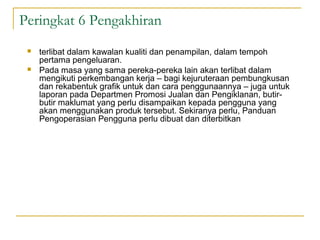 Peringkat 6 Pengakhiran
    terlibat dalam kawalan kualiti dan penampilan, dalam tempoh
     pertama pengeluaran.
    Pada masa yang sama pereka-pereka lain akan terlibat dalam
     mengikuti perkembangan kerja – bagi kejuruteraan pembungkusan
     dan rekabentuk grafik untuk dan cara penggunaannya – juga untuk
     laporan pada Departmen Promosi Jualan dan Pengiklanan, butir-
     butir maklumat yang perlu disampaikan kepada pengguna yang
     akan menggunakan produk tersebut. Sekiranya perlu, Panduan
     Pengoperasian Pengguna perlu dibuat dan diterbitkan
 