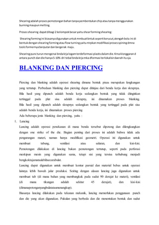 Shearing adalah proses pemotongan bahan tanpa pembentukan chip atau tanpa menggunakan 
burning maupun melting. 
Proses shearing dapat dibagi 2 kelompok besar yaitu shear forming shearing: 
Shearing forming ini biasanya digunakan untuk mmbuat bntuk seperti kerucut,stengah bola ini di 
bentuk dengan shearing forming atau flow turning yaitu mrpkan modifikasi proses spining dmna 
tools formernya berputar dan bergerak maju. 
Shearing punc turun mengenai bnda krja logam terdeformasi plastis dalam die. Krna klonggaran d 
antara punch dan die hanya 5-10% dri tebal bnda krja mka dformasi terlokalisir daerah itu sja. 
BLANKING DAN PIERCING 
Piercing dan blanking adalah operasi shearing dimana bentuk pisau merupakan lengkungan 
yang tertutup. Perbedaan blanking dan piercing dapat ditinjau dari benda kerja dan skrapnya. 
Bila hasil yang dipunch adalah benda kerja sedangkan bentuk yang tidak diinginkan 
tertinggal pada plat sisa adalah skrapny, ini dinamakan proses blanking. 
Bila hasil yang dipunch adalah skrapnya sedangkan bentuk yang tertinggal pada plat sisa 
adalah benda kerja, ini dinamakan proses piercing 
Ada beberapa jenis blanking dan piercing, yaitu : 
1. Lancing 
Lancing adalah operasi penekanan di mana benda tersebut dipotong dan dilengkungkan 
dengan one strike of the die. Bagian penting dari proses ini adalah bahwa tidak ada 
pengurangan materi, namun hanya modifikasi geometri. Operasi ini digunakan untuk 
membuat tabung, ventilasi atau saluran, dan kisi-kisi. 
Pemotongan dilakukan di lancing bukan pemotongan tertutup, seperti pada perforasi 
meskipun mesin yang digunakan sama, tetapi sisi yang tersisa terhubung menjadi 
bengkoktajamataulebihsecarabulat. 
Lancing dapat digunakan untuk membuat kontur parsial dan material bebas untuk operasi 
lainnya lebih bawah jalur produksi. Seiring dengan alasan lancing juga digunakan untuk 
membuat tab (di mana bahan yang membungkuk pada sudut 90 derajat ke materi), ventilasi 
(di mana tikungan adalah sekitar 45 derajat), dan kisi-kisi 
(dimanapotonganyangbulatataumenangkup). 
Biasanya lancing dilakukan pada tekanan mekanik, lancing memerlukan penggunaan punch 
dan die yang akan digunakan. Pukulan yang berbeda dan die menentukan bentuk dan sudut 
 