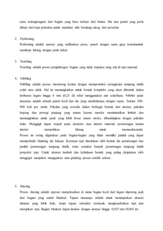 (atau kelengkungan) dari bagian yang baru terbuat dari bahan. Die dan punch yang perlu 
dibuat dari baja perkakas untuk menahan sifat berulang- ulang dari prosedur. 
2. Perforating 
Perforating adalah operasi yang melibatkan press, punch dengan suatu gaya tertentuuntuk 
membuat lubang dengan jarak dekat. 
3. Notching 
Notching adalah proses penghilangan bagian yang tidak terpakai yang ada di tepi material. 
4. Nibbling 
Nibbling adalah proses memotong kontur dengan memproduksi serangkaian tumpang tindih 
celah atau takik. Hal ini memungkinkan untuk bentuk kompleks yang akan dibentuk dalam 
lembaran logam hingga 6 mm (0,25 di) tebal menggunakan alat sederhana. Nibbler pada 
dasarnya adalah sebuah punch kecil dan die yang membalasnya dengan cepat,. Sekitar 300- 
900 kali per menit. Pukulan yang tersedia dalam berbagai bentuk dan ukuran, pukulan 
lonjong dan persegi panjang yang umum karena mereka meminimalkan limbah dan 
memungkinkan untuk jarak yang lebih besar antara stroke, dibandingkan dengan pukulan 
bulat. Menggigit dapat terjadi pada eksterior atau interior material, pemotongan namun 
interior memerlukan lubang untuk memasukkanalat. 
Proses ini sering digunakan pada bagian-bagian yang tidak memiliki jumlah yang dapat 
memperbaiki blanking die khusus. Kerataan tepi ditentukan oleh bentuk die pemotongan dan 
jumlah pemotongan tumpang tindih, tentu semakin banyak pemotongan tumpang tindih 
penyedot tepi. Untuk akurasi tambah dan kehalusan bentuk yang paling diciptakan oleh 
menggigit menjalani mengajukan atau grinding proses setelah selesai. 
5. Shaving 
Proses shaving adalah operasi menyelesaikan di mana bagian kecil dari logam dipotong jauh 
dari bagian yang sudah blanked. Tujuan utamanya adalah untuk mendapatkan akurasi 
dimensi yang lebih baik, tetapi tujuan sekunder termasuk mengkuadratkan tepi dan 
merapikan tepi. Bagian blanked dapat dicukur dengan akurasi hingga 0,025 mm (0,001 in). 
 