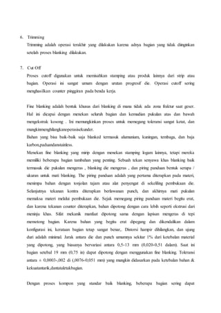 6. Trimming 
Trimming adalah operasi terakhir yang dilakukan karena adnya bagian yang tidak diinginkan 
setelah proses blanking dilakukan. 
7. Cut Off 
Proses cutoff digunakan untuk memisahkan stamping atau produk lainnya dari strip atau 
bagian. Operasi ini sangat umum dengan urutan progresif die. Operasi cutoff sering 
menghasilkan counter pinggiran pada benda kerja. 
Fine blanking adalah bentuk khusus dari blanking di mana tidak ada zona fraktur saat geser. 
Hal ini dicapai dengan menekan seluruh bagian dan kemudian pukulan atas dan bawah 
mengekstrak kosong . Ini memungkinkan proses untuk memegang toleransi sangat ketat, dan 
mungkinmenghilangkanoperasisekunder. 
Bahan yang bisa baik-baik saja blanked termasuk alumunium, kuningan, tembaga, dan baja 
karbon,paduandanstainless. 
Menekan fine blanking yang mirip dengan menekan stamping logam lainnya, tetapi mereka 
memiliki beberapa bagian tambahan yang penting. Sebuah tekan senyawa khas blanking baik 
termasuk die pukulan mengeras , blanking die mengeras , dan piring panduan bentuk serupa / 
ukuran untuk mati blanking. The piring panduan adalah yang pertama diterapkan pada materi, 
menimpa bahan dengan tonjolan tajam atau alat penyengat di sekeliling pembukaan die. 
Selanjutnya tekanan kontra diterapkan berlawanan punch, dan akhirnya mati pukulan 
memaksa materi melalui pembukaan die. Sejak memegang piring panduan materi begitu erat, 
dan karena tekanan counter diterapkan, bahan dipotong dengan cara lebih seperti ekstrusi dari 
meninju khas. Sifat mekanik manfaat dipotong sama dengan lapisan mengeras di tepi 
memotong bagian. Karena bahan yang begitu erat dipegang dan dikendalikan dalam 
konfigurasi ini, kerataan bagian tetap sangat benar,. Distorsi hampir dihilangkan, dan ujung 
duri adalah minimal. Jarak antara die dan punch umumnya sekitar 1% dari ketebalan material 
yang dipotong, yang biasanya bervariasi antara 0,5-13 mm (0,020-0,51 dalam). Saat ini 
bagian setebal 19 mm (0,75 in) dapat dipotong dengan menggunakan fine blanking. Toleransi 
antara ± 0,0003-,002 di (,0076-0,051 mm) yang mungkin didasarkan pada ketebalan bahan & 
kekuatantarik,dantataletakbagian. 
Dengan proses kompon yang standar baik blanking, beberapa bagian sering dapat 
 