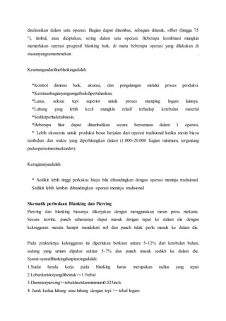 diselesaikan dalam satu operasi. Bagian dapat ditembus, sebagian ditusuk, offset (hingga 75 
°), timbul, atau diciptakan, sering dalam satu operasi. Beberapa kombinasi mungkin 
memerlukan operasi progresif blanking baik, di mana beberapa operasi yang dilakukan di 
stasiunyangsamamenekan . 
Keuntungandarifineblankingadalah: 
*Kontrol dimensi baik, akurasi, dan pengulangan melalui proses produksi. 
*Kerataanbagianyangsangatbaikdipertahankan. 
*Lurus, selesai tepi superior untuk proses stamping logam lainnya. 
*Lubang yang lebih kecil mungkin relatif terhadap ketebalan material 
*Sedikitperludetailmesin. 
*Beberapa fitur dapat ditambahkan secara bersamaan dalam 1 operasi. 
* Lebih ekonomis untuk produksi besar berjalan dari operasi tradisional ketika mesin biaya 
tambahan dan waktu yang diperhitungkan dalam (1.000-20.000 bagian minimum, tergantung 
padaoperasimesinsekunder) 
Kerugiannyaadalah: 
* Sedikit lebih tinggi perkakas biaya bila dibandingkan dengan operasi meninju tradisional. 
Sedikit lebih lambat dibandingkan operasi meninju tradisional 
Skematik perbedaan Blanking dan Piercing 
Piercing dan blanking biasanya dikerjakan dengan menggunakan mesin press mekanis. 
Secara teoritis, punch seharusnya dapat masuk dengan tepat ke dalam die dengan 
kelonggaran merata hampir mendekati nol dan punch tidak perlu masuk ke dalam die. 
Pada prakteknya kelonggaran ini diperlukan berkisar antara 5-12% dari ketebalan bahan, 
sedang yang umum dipakai sekitar 5-7% dan punch masuk sedikit ke dalam die. 
Syarat-syaratBlankingdanpiercingadalah: 
1.Sudut benda kerja pada blanking harus merupakan radius yang tepat 
2.Lebardarislotyangdibentuk>=1.5tebal 
3.Diameterpiercing>=tebalsheetdanminimum0.025inch. 
4. Jarak kedua lubang atau lubang dengan tepi >= tebal logam 
 