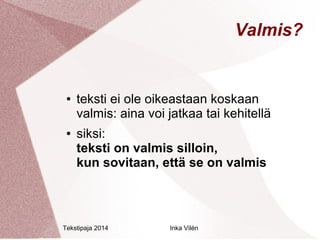 Tekstipaja 2014 Inka Vilén 
Valmis? 
● teksti ei ole oikeastaan koskaan 
valmis: aina voi jatkaa tai kehitellä 
● siksi: 
teksti on valmis silloin, 
kun sovitaan, että se on valmis 
 