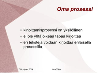 Oma prosessi 
● kirjoittamisprosessi on yksilöllinen 
● ei ole yhtä oikeaa tapaa kirjoittaa 
● eri tekstejä voidaan kirjoittaa erilaisella 
prosessilla 
Tekstipaja 2014 Inka Vilén 
 