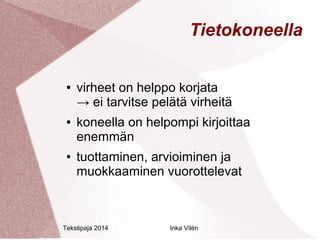 Tietokoneella 
● virheet on helppo korjata 
→ ei tarvitse pelätä virheitä 
● koneella on helpompi kirjoittaa 
enemmän 
● tuottaminen, arvioiminen ja 
muokkaaminen vuorottelevat 
Tekstipaja 2014 Inka Vilén 
 