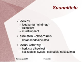 Tekstipaja 2014 Inka Vilén 
Suunnittelu 
● ideointi 
– ideakartta (mindmap) 
– listaukset 
– muistiinpanot 
● aineiston kokoaminen 
– kerää lähdeaineistoa 
● idean kehittely 
– herkisty aiheellesi 
– keskustele, kysele, etsi uusia näkökulmia 
 