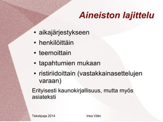 Aineiston lajittelu 
● aikajärjestykseen 
● henkilöittäin 
● teemoittain 
● tapahtumien mukaan 
● ristiriidoittain (vastakkainasettelujen 
varaan) 
Erityisesti kaunokirjallisuus, mutta myös 
asiateksti 
Tekstipaja 2014 Inka Vilén 
 