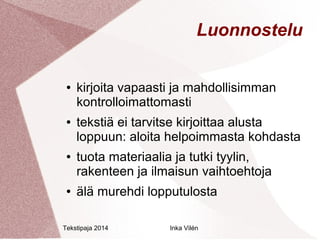 Luonnostelu 
● kirjoita vapaasti ja mahdollisimman 
kontrolloimattomasti 
● tekstiä ei tarvitse kirjoittaa alusta 
loppuun: aloita helpoimmasta kohdasta 
● tuota materiaalia ja tutki tyylin, 
rakenteen ja ilmaisun vaihtoehtoja 
● älä murehdi lopputulosta 
Tekstipaja 2014 Inka Vilén 
 
