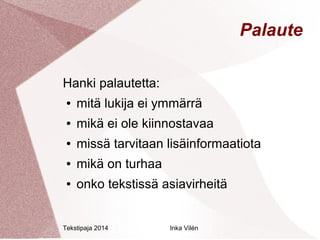Tekstipaja 2014 Inka Vilén 
Palaute 
Hanki palautetta: 
● mitä lukija ei ymmärrä 
● mikä ei ole kiinnostavaa 
● missä tarvitaan lisäinformaatiota 
● mikä on turhaa 
● onko tekstissä asiavirheitä 
 