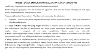 PROSES TENAGA EKSOGEN DAN PENGARUHNYA PADA KEHIDUPAN
Adalah tenga yang sifatnya merusak/menghancurkan bentuk permukaan bumi.
Sumber tenaga eksogen yaitu : cuaca dan iklim,air dan organisme. Unsur cuaca dan iklim ( suhu,angin,dan curah hujan)
dimana akan mempengaruhi proses pelapukan batuan.
Tenaga yang berasal dari luar ,meliputi : Pelapukan, erosi, masswasting dan sedimentasi.
1. Pelapukan : Mekanik yaitu proses pelapukan batuan tanpa menjadi bagian-bagian kecil. Faktor yang menyebabkan
pelapukan mekanik yaitu:
a. Adanya perbedaan temperatur yang tinggi.: Pelapukan ini terutama terjadi di daerah yang beriklim kontinental
atau beriklim gurun. Pada siang hari bersuhu panas maka batuan menjadi mengembang, pada malam hari saat udara menjadi
dingin, batuan mengerut, hal ini dapat mengakibatkan batuan pecah atau retak-retak.
B. Erosi : terjadi di pegunungan, dimana air masuk ke dalam tanah kemudian air tersebut akan membeku di sela-sela batuan
dan volumenya menjadi besar sehingga mengakibatkan kerusakan struktur batuan.
c. Adanya pembekuan air di dalam batuan: Pelapukan ini terjadi di daerah yang beriklim sedang. Jika air membeku maka
volumenya akan mengembang dan menyebabkan tekanan, karena tekanan ini batu- batuan menjadi rusak atau pecah.
D. Berubahnya air garam menjadi kristal : Pelapukan ini terjadi di daerah pantai. Jika air tanah mengandung garam,maka
pada siang hari airnya menguap dan garam akan mengkristal, kristal garam ini yang merusak batuan.
 