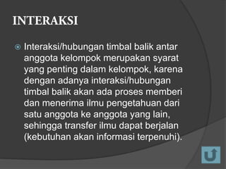 

Interaksi/hubungan timbal balik antar
anggota kelompok merupakan syarat
yang penting dalam kelompok, karena
dengan adanya interaksi/hubungan
timbal balik akan ada proses memberi
dan menerima ilmu pengetahuan dari
satu anggota ke anggota yang lain,
sehingga transfer ilmu dapat berjalan
(kebutuhan akan informasi terpenuhi).

 