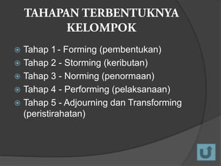 Tahap 1 - Forming (pembentukan)
 Tahap 2 - Storming (keributan)
 Tahap 3 - Norming (penormaan)
 Tahap 4 - Performing (pelaksanaan)
 Tahap 5 - Adjourning dan Transforming
(peristirahatan)


 