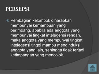 

Pembagian kelompok diharapkan
mempunyai kemampuan yang
berimbang, apabila ada anggota yang
mempunyai tingkat intelegensi rendah,
maka anggota yang mempunyai tingkat
intelegensi tinggi mampu menginduksi
anggota yang lain, sehingga tidak terjadi
ketimpangan yang mencolok.

 