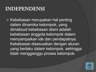 

Kebebasan merupakan hal penting
dalam dinamika kelompok, yang
dimaksud kebebasan disini adalah
kebebasan anggota kelompok dalam
menyampaikan ide dan pendapatnya.
Kebebasan disesuaikan dengan aturan
yang berlaku dalam kelompok, sehingga
tidak mengganggu proses kelompok.

 