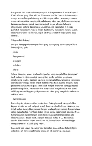 Patogenesis dari syok => biasanya terjadi akibat penurunan Cardiac Output /
Cardic Output yang tidak adekuat. Penurunan cardiac output disebabkan oleh
adanya anormalitas pada jantung sendiri maupun akibat menurunnya venous
return. Abnormalitas yang terjadi pada jantung akan menyebabkan menurunnya
kemampuan jantung untuk memompa darah secara adekuat.Beberapa
abnormalitas jantung diantaranya MI, aritmia, dll. Sedangkan beberapa
penyebab menurunnya venous return diantaranya, menurunya volume darah,
menurunnya tonus vasomotor, terjadi obstruksipada beberapa tempat pada
sirkulasi.
Tahapan Patofisiologi
terdapat 4 stage perkembangan shock yang berlangsung secara progresif dan
berkelanjutan, yaitu
inisial
kompensatori
progresif
refraktori
Inisial
Selama tahap ini, terjadi keadaan hipoperfusi yang menyebabkan kurangnya/
tidak cukupnya oksigen untuk memberikan suplai terhadap kebutuhan
metabolisme seluler. Keadaan hipoksia ini menyebabkan, terjadinya fermentasi
asam laktat pada sel. Hal ini terjadi karena ketika tidak adanya oksigen, maka
proses masuknya piruvat pada siklus kreb menjadi menurun, sehingga terjadi
penimbunan piruvat. Piruvat tersebut akan diubah menjadi laktat oleh laktat
dehidrogenase sehingga terjadi penimbunan laktat yang menyebabkan keadaan
asidosis laktat.
Kompensatori
Pada tahap ini tubuh menjalani mekanisme fisiologis untuk mengembalikan
kepada kondisi normal, meliputi neural, humoral, dan bio kimia. Asidosis yang
terjadi dalam tubuh dikompensasi dengan keadaan hiperventilasi dengan tujuan
untuk mengeluarkan CO2 dari dalam tubuh, karena secara tidak langsung CO2
berperan dalam keseimbangan asam basa dengan cara mengasamkan ata
menurunkan pH dalam darah. Dengan demikian ketika CO2 dikeluarkan
melalui hiperventilasi dapat menaikkan pH darah didalam tubuh sehingga
mengkompensasi asidosis yang terjadi.
Pada syok juga terjadi hipotensi yang kemudian padaambang batas tertentu
dideteksi oleh barosreseptoryang kemudian tubuh merespon dengan
 